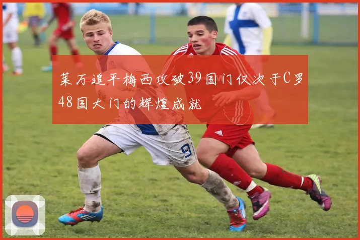 莱万追平梅西攻破39国门仅次于C罗48国大门的辉煌成就