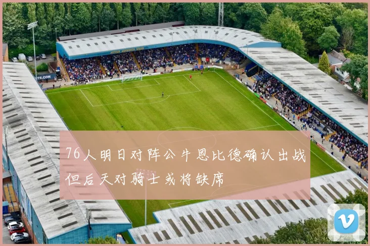 76人明日对阵公牛恩比德确认出战但后天对骑士或将缺席