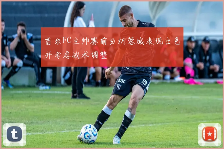 首尔FC主帅赛前分析蓉城表现出色并考虑战术调整