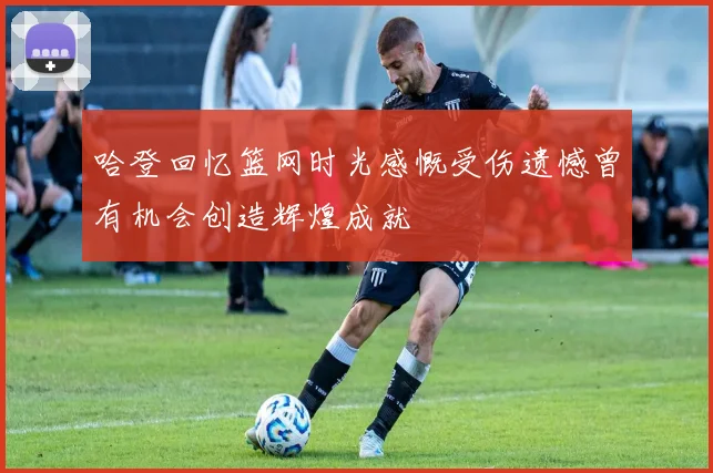 哈登回忆篮网时光感慨受伤遗憾曾有机会创造辉煌成就