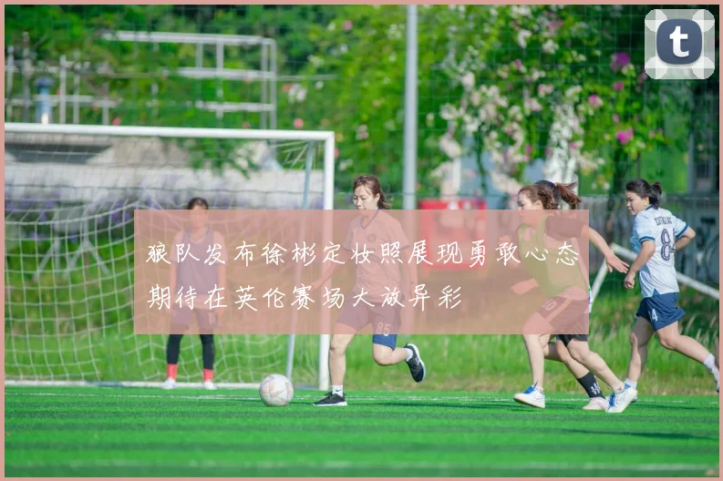 狼队发布徐彬定妆照展现勇敢心态期待在英伦赛场大放异彩