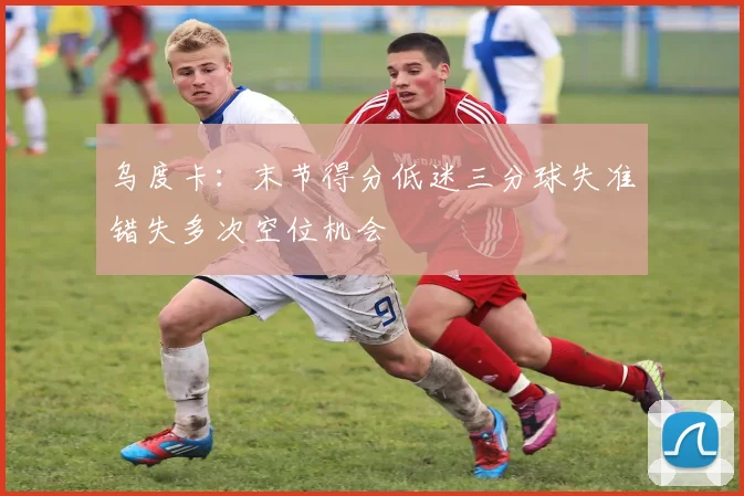 乌度卡：末节得分低迷三分球失准错失多次空位机会