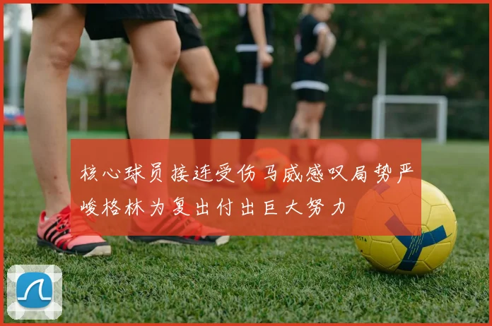 核心球员接连受伤马威感叹局势严峻格林为复出付出巨大努力