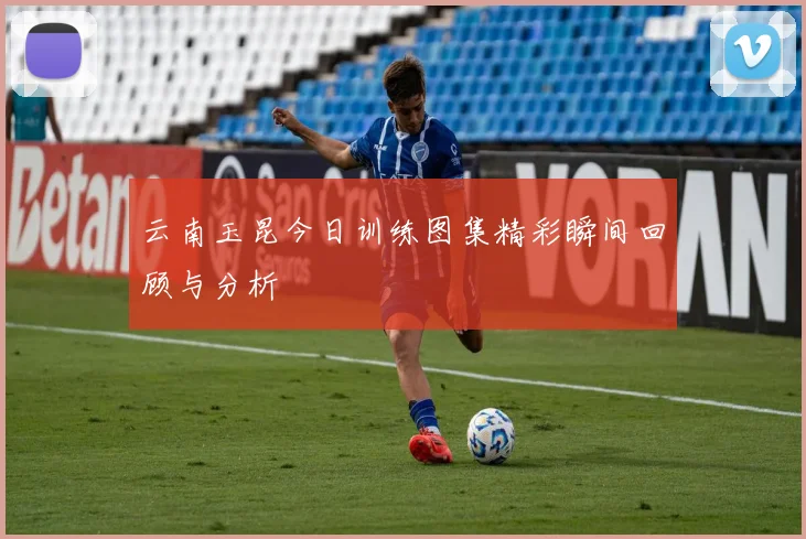 云南玉昆今日训练图集精彩瞬间回顾与分析