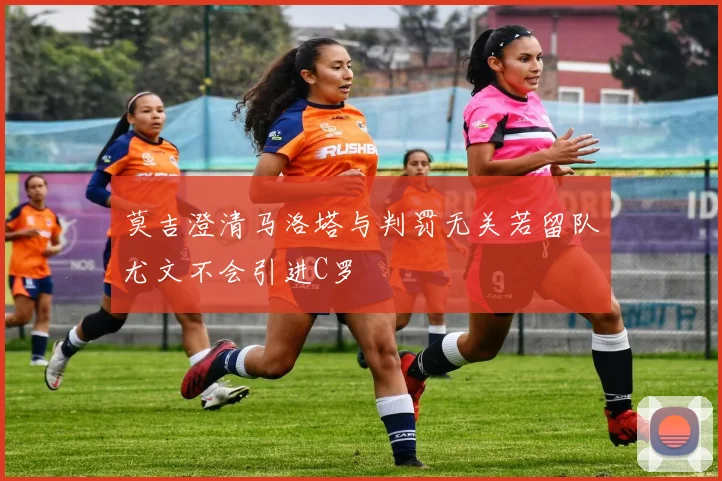 莫吉澄清马洛塔与判罚无关若留队尤文不会引进C罗