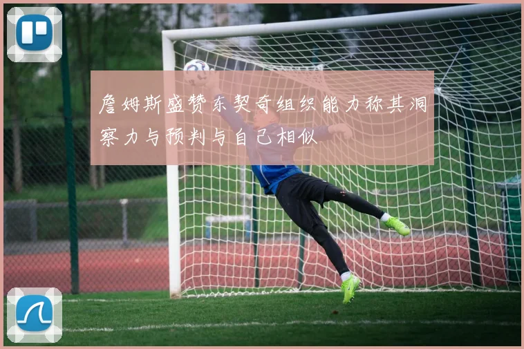 詹姆斯盛赞东契奇组织能力称其洞察力与预判与自己相似
