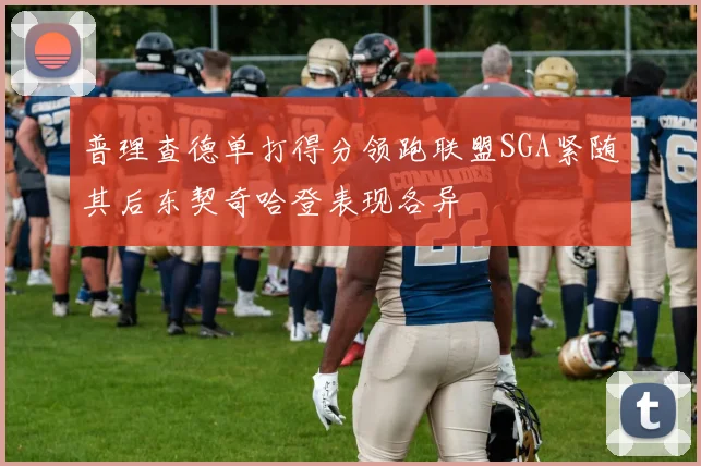 普理查德单打得分领跑联盟SGA紧随其后东契奇哈登表现各异