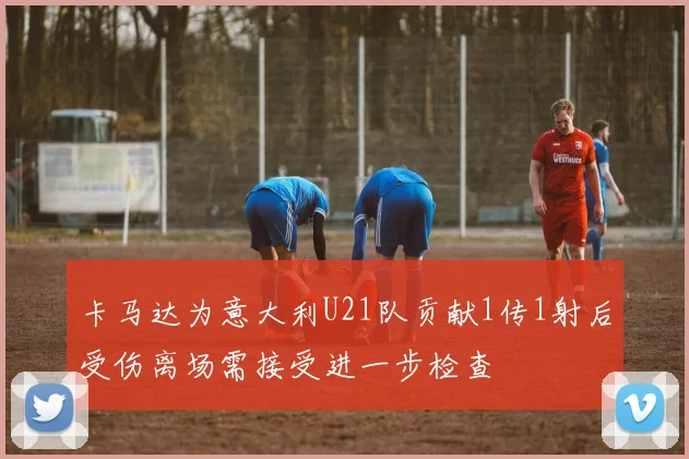 卡马达为意大利U21队贡献1传1射后受伤离场需接受进一步检查