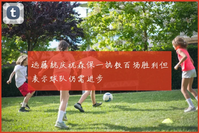 远藤航庆祝森保一执教百场胜利但表示球队仍需进步
