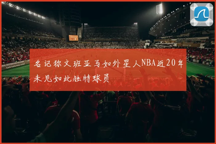 名记称文班亚马如外星人NBA近20年未见如此独特球员