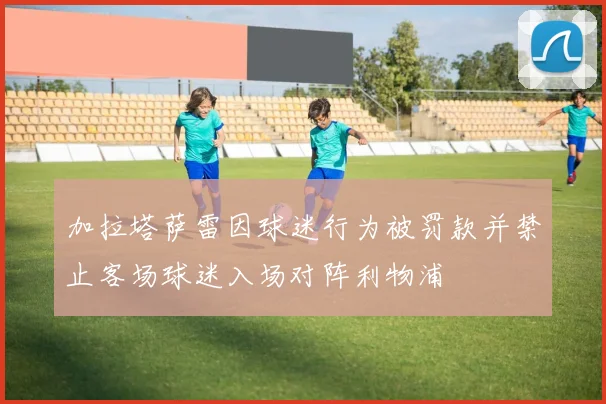 加拉塔萨雷因球迷行为被罚款并禁止客场球迷入场对阵利物浦