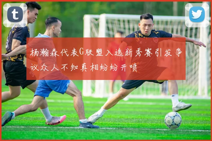杨瀚森代表G联盟入选新秀赛引发争议众人不知真相纷纷开喷