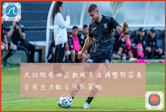 武切维奇回应教练灵活调整阵容表示将全力配合团队策略