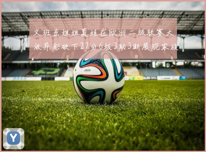 文班亲姐姐夏娃在欧洲二级联赛大放异彩砍下27分6板3助3断展现家族基因实力