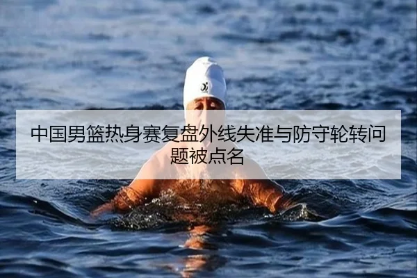 中国男篮热身赛复盘外线失准与防守轮转问题被点名 - oetysports
