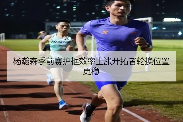 杨瀚森季前赛护框效率上涨开拓者轮换位置更稳 - oetysports